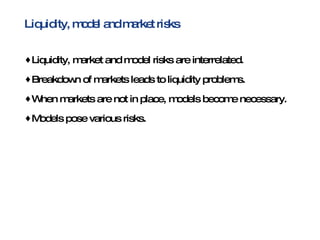 Liquidity, model and market risks Liquidity, market and model risks are interrelated. Breakdown of markets leads to liquidity problems. When markets are not in place, models become necessary. Models pose various risks. 