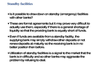 Standby facilities Is it possible to draw down on standby (emergency) facilities with other banks? These are formal agreements but it may prove very difficult to actually use them, especially if there is a general shortage of liquidity so that the providing bank is equally short of funds. Even if funds are available from a standby facility, the supplying bank may simply withdraw other deposits or not renew deposits at maturity so the receiving bank is in no better position than before. Utilization of standby facilities is a signal to the market that the bank is in difficulty and so other banks may aggravate the problem by refusing to deal. 