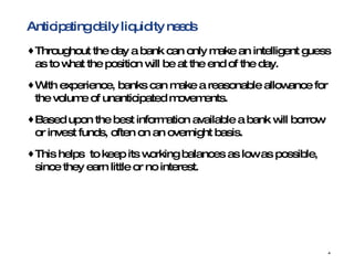Anticipating daily liquidity needs Throughout the day a bank can only make an intelligent guess as to what the position will be at the end of the day.  With experience, banks can make a reasonable allowance for the volume of unanticipated movements. Based upon the best information available a bank will borrow or invest funds, often on an overnight basis. This helps  to keep its working balances as low as possible, since they earn little or no interest. 