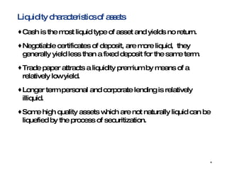 Liquidity characteristics of assets Cash is the most liquid type of asset and yields no return.  Negotiable certificates of deposit, are more liquid,  they generally yield less than a fixed deposit for the same term.  Trade paper attracts a liquidity premium by means of a relatively low yield.  Longer term personal and corporate lending is relatively illiquid.  Some high quality assets which are not naturally liquid can be liquefied by the process of securitization. 