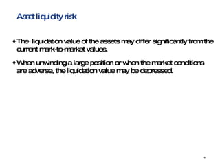 Asset liquidity risk The  liquidation value of the assets may differ significantly from the current mark-to-market values. When unwinding a large position or when the market conditions are adverse, the liquidation value may be depressed. 