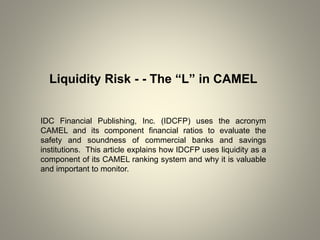 Liquidity Risk - - The “L” in CAMEL
IDC Financial Publishing, Inc. (IDCFP) uses the acronym
CAMEL and its component financial ratios to evaluate the
safety and soundness of commercial banks and savings
institutions. This article explains how IDCFP uses liquidity as a
component of its CAMEL ranking system and why it is valuable
and important to monitor.
 