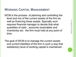 WORKING CAPITAL MANAGEMENT
WCM is the process of planning and controlling the
 level and mix of the current assets of the firm as




                                                           Dr. NEERAJ CHITKARA
 well as financing these assets. Specially wcm
 requires financial manager to decide that what
 quantities of cash , accounts receivables and
 inventories etc. the firm must hold at any point of
 time.

The goal of WCM is to manage the current assets
  and current liabilities of the firm in such a way that
  satisfactory level of working capital is maintained.
 