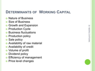 DETERMINANTS OF WORKING CAPITAL
   Nature of Business
   Size of Business
   Growth and Expansion




                                   Dr. NEERAJ CHITKARA
   Production Cycle
   Business fluctuations
   Production policy
   Sale policy
   Availability of raw material
   Availability of credit
   Volume of profit
   Dividend policy
   Efficiency of management
   Price level changes
 