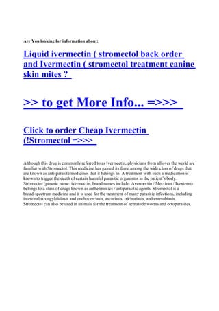 Are You looking for information about:


Liquid ivermectin ( stromectol back order
and Ivermectin ( stromectol treatment canine
skin mites ?


>> to get More Info... =>>>
Click to order Cheap Ivermectin
(!Stromectol =>>>

Although this drug is commonly referred to as Ivermectin, physicians from all over the world are
familiar with Stromectol. This medicine has gained its fame among the wide class of drugs that
are known as anti-parasite medicines that it belongs to. A treatment with such a medication is
known to trigger the death of certain harmful parasitic organisms in the patient’s body.
Stromectol (generic name: ivermectin; brand names include: Avermectin / Mectizan / Ivexterm)
belongs to a class of drugs known as anthelmintics / antiparasitic agents. Stromectol is a
broad-spectrum medicine and it is used for the treatment of many parasitic infections, including
intestinal strongyloidiasis and onchocerciasis, ascariasis, trichuriasis, and enterobiasis.
Stromectol can also be used in animals for the treatment of nematode worms and ectoparasites.
 