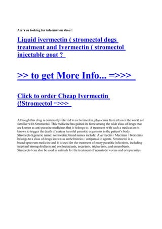 Are You looking for information about:


Liquid ivermectin ( stromectol dogs
treatment and Ivermectin ( stromectol
injectable goat ?


>> to get More Info... =>>>
Click to order Cheap Ivermectin
(!Stromectol =>>>

Although this drug is commonly referred to as Ivermectin, physicians from all over the world are
familiar with Stromectol. This medicine has gained its fame among the wide class of drugs that
are known as anti-parasite medicines that it belongs to. A treatment with such a medication is
known to trigger the death of certain harmful parasitic organisms in the patient’s body.
Stromectol (generic name: ivermectin; brand names include: Avermectin / Mectizan / Ivexterm)
belongs to a class of drugs known as anthelmintics / antiparasitic agents. Stromectol is a
broad-spectrum medicine and it is used for the treatment of many parasitic infections, including
intestinal strongyloidiasis and onchocerciasis, ascariasis, trichuriasis, and enterobiasis.
Stromectol can also be used in animals for the treatment of nematode worms and ectoparasites.
 