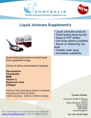 Liquid Jointcare Supplement’s
                                                   • Liquid Jointcare products
                                                   • Great tasting liquid syrups
                                                   • Glass or PET bottles
                                                   • Unit dose options available
                                                   • Spoon or measuring cup
                                                   dose
                                                   • Flexible order sizes
                                                   • Immediate availability
    Great tasting glucosamine based liquid
    food supplement range.

    Choice of active combinations including:-

    Glucosamine
    Chondroitin
    MSM
    Vitamin C
    Hyaluronic Acid
    Collagen

    Various retail packaging options available,
    including unit dose sachets.
    5-20ml sachets. 200ml or 500ml bottles                        Contact Details:
                                                          Chrysalis Health & Beauty
                                                                              Unit 2
                                                            Glade Business Centre
                                                                       Forum Road
                                                                        Nottingham
                                                                          NG5 9RW
For a full range of our product see our web site                    United Kingdom
www.chrysalisweb.com or call for latest prices.               Tel +44 115 9771054
 