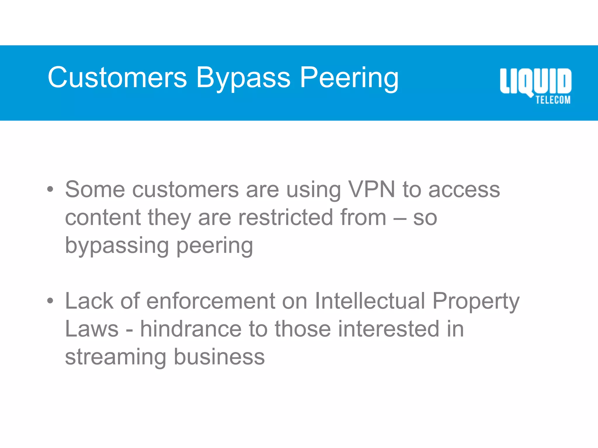 Customers Bypass Peering
• Some customers are using VPN to access
content they are restricted from – so
bypassing peering
• Lack of enforcement on Intellectual Property
Laws - hindrance to those interested in
streaming business
 