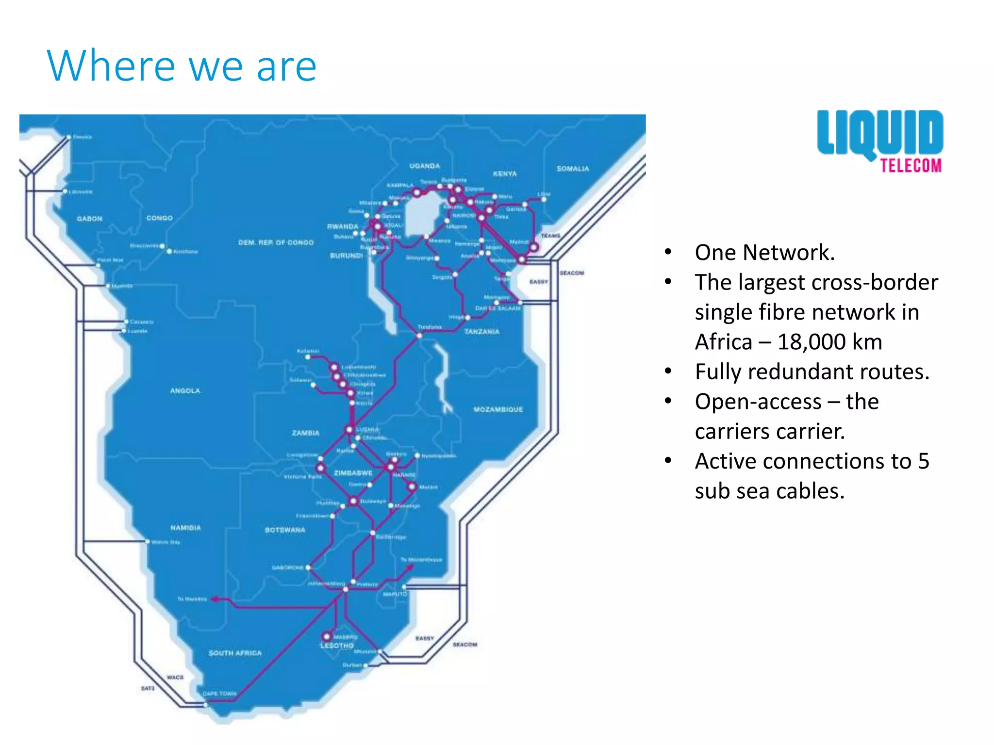 • One Network.
• The largest cross-border
single fibre network in
Africa – 18,000 km
• Fully redundant routes.
• Open-access – the
carriers carrier.
• Active connections to 5
sub sea cables.
Where we are
 
