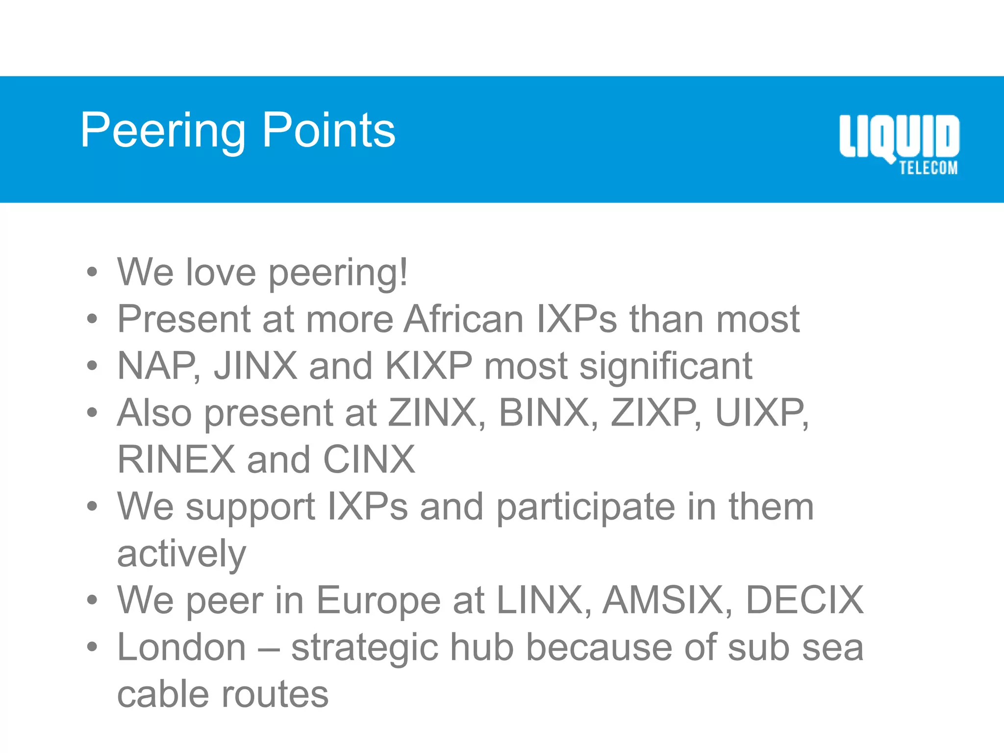Peering Points
• We love peering!
• Present at more African IXPs than most
• NAP, JINX and KIXP most significant
• Also present at ZINX, BINX, ZIXP, UIXP,
RINEX and CINX
• We support IXPs and participate in them
actively
• We peer in Europe at LINX, AMSIX, DECIX
• London – strategic hub because of sub sea
cable routes
 