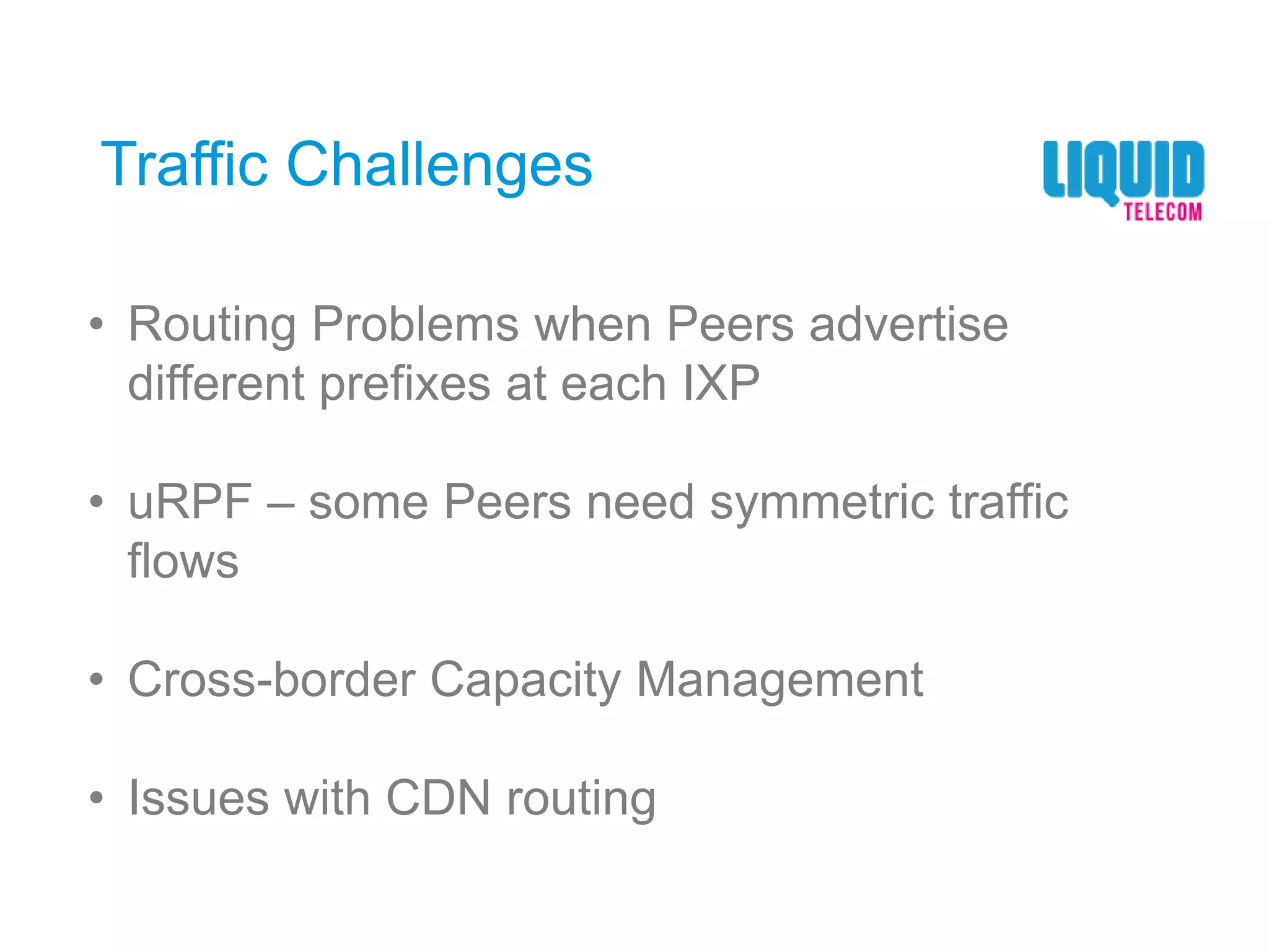 Traffic Challenges
• Routing Problems when Peers advertise
different prefixes at each IXP
• uRPF – some Peers need symmetric traffic
flows
• Cross-border Capacity Management
• Issues with CDN routing
 