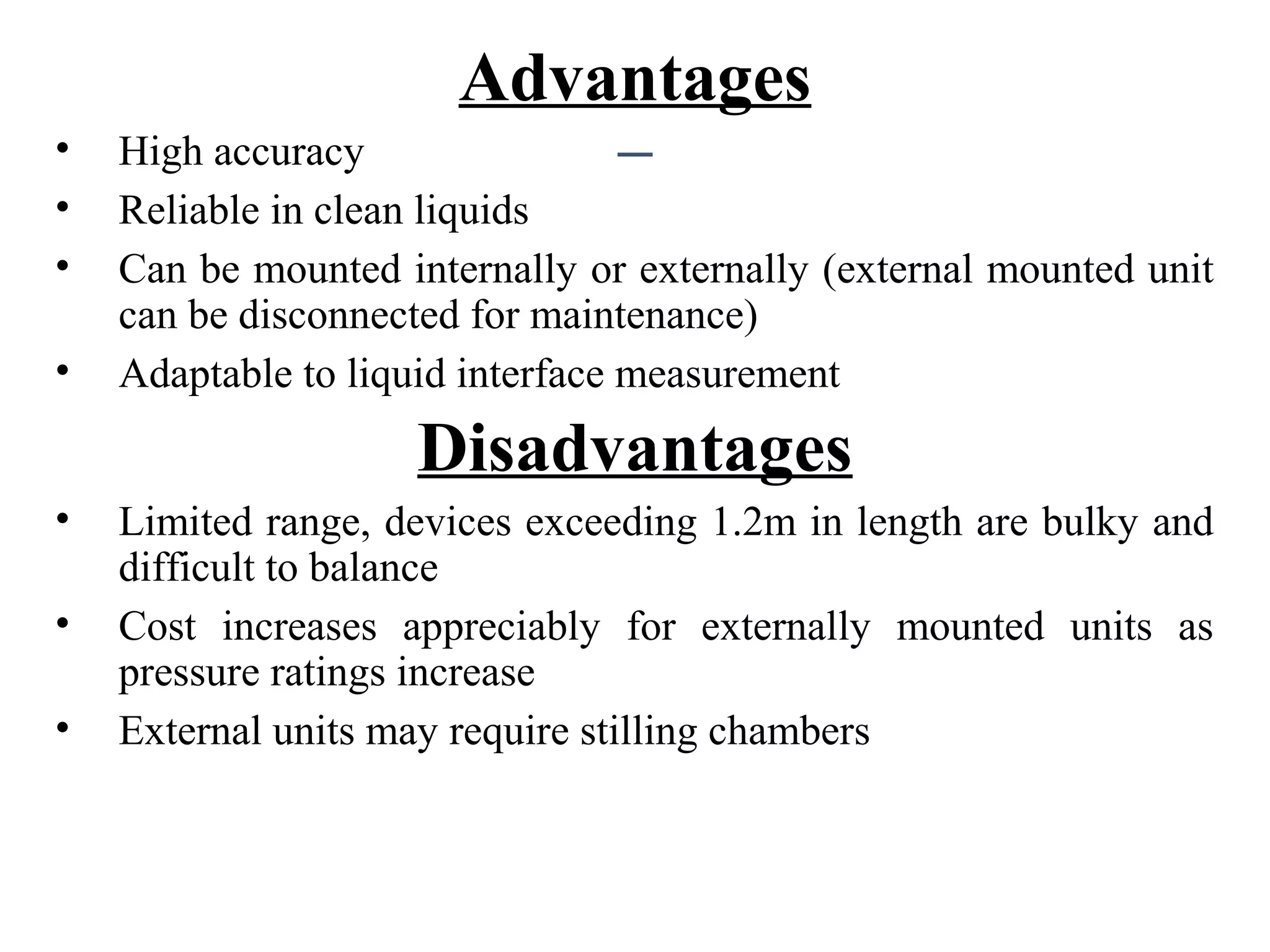 Advantages
• High accuracy
• Reliable in clean liquids
• Can be mounted internally or externally (external mounted unit
can be disconnected for maintenance)
• Adaptable to liquid interface measurement
Disadvantages
• Limited range, devices exceeding 1.2m in length are bulky and
difficult to balance
• Cost increases appreciably for externally mounted units as
pressure ratings increase
• External units may require stilling chambers
 