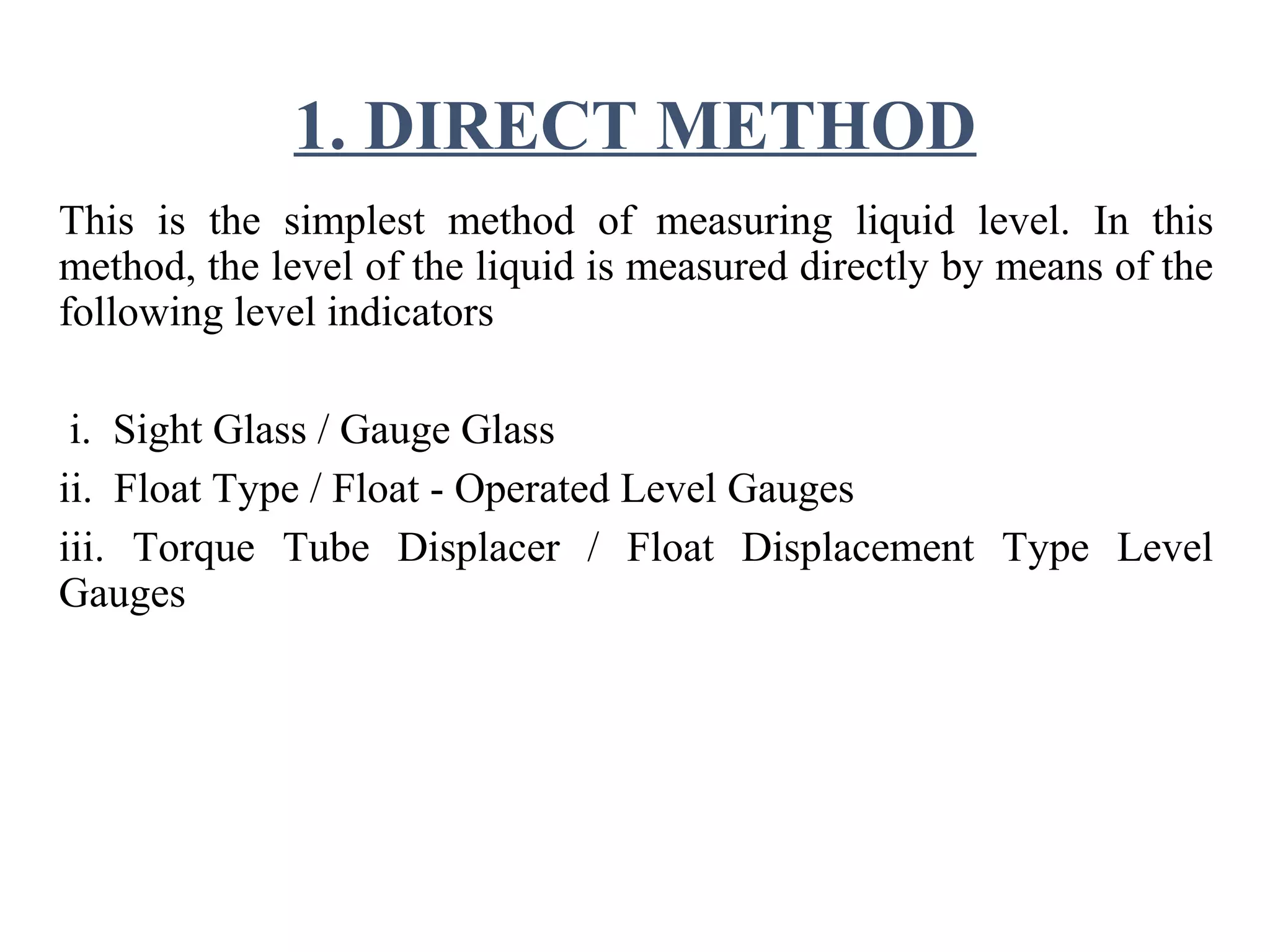 1. DIRECT METHOD
This is the simplest method of measuring liquid level. In this
method, the level of the liquid is measured directly by means of the
following level indicators
i. Sight Glass / Gauge Glass
ii. Float Type / Float - Operated Level Gauges
iii. Torque Tube Displacer / Float Displacement Type Level
Gauges
 