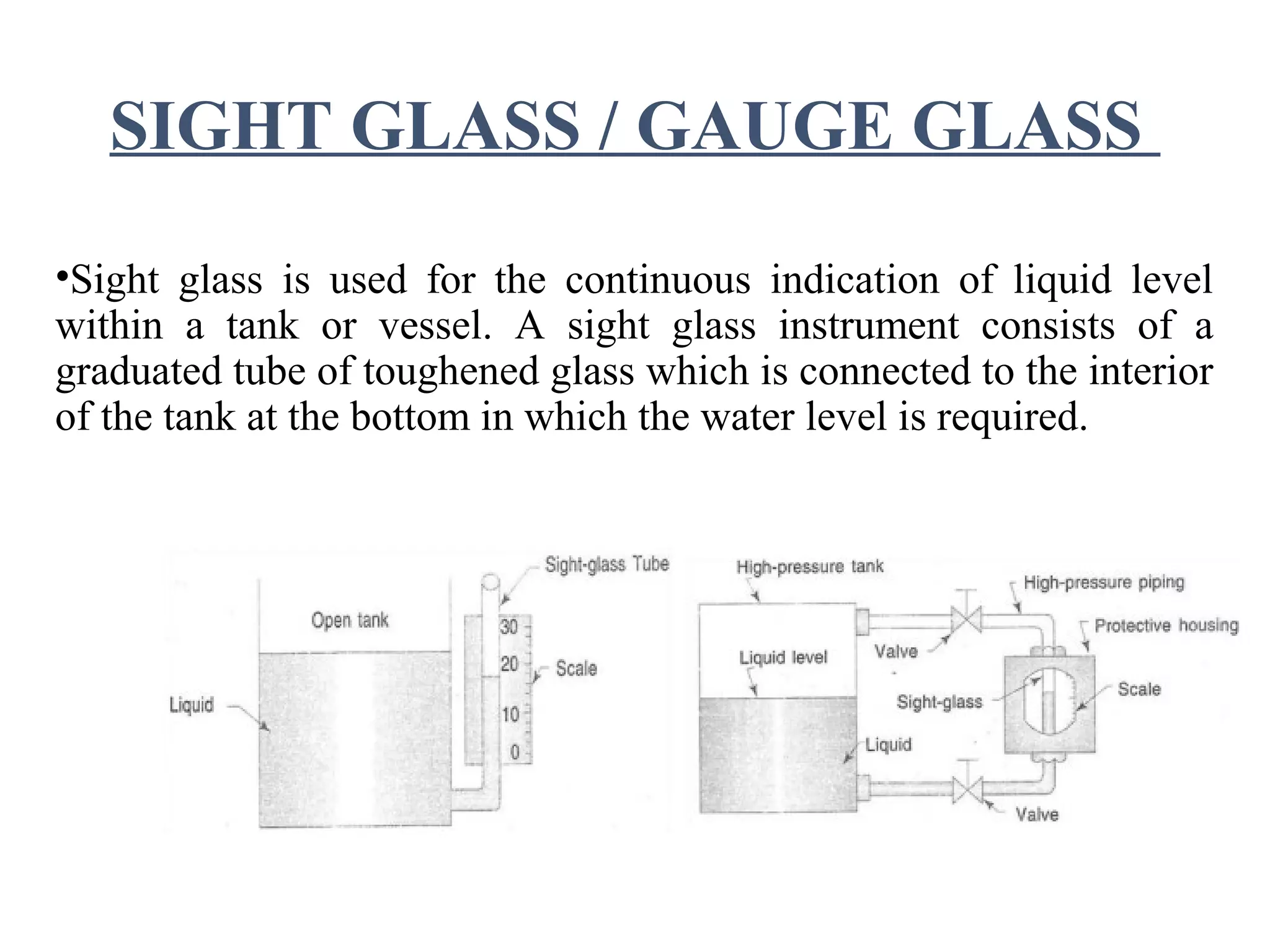 SIGHT GLASS / GAUGE GLASS
•Sight glass is used for the continuous indication of liquid level
within a tank or vessel. A sight glass instrument consists of a
graduated tube of toughened glass which is connected to the interior
of the tank at the bottom in which the water level is required.
 