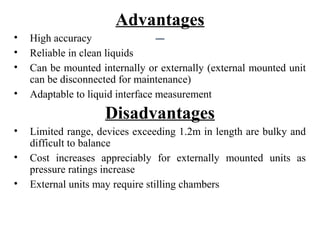 Advantages
• High accuracy
• Reliable in clean liquids
• Can be mounted internally or externally (external mounted unit
can be disconnected for maintenance)
• Adaptable to liquid interface measurement
Disadvantages
• Limited range, devices exceeding 1.2m in length are bulky and
difficult to balance
• Cost increases appreciably for externally mounted units as
pressure ratings increase
• External units may require stilling chambers
 