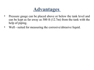 Advantages
• Pressure gauge can be placed above or below the tank level and
can be kept as far away as 500 ft (12.7m) from the tank with the
help of piping.
• Well - suited for measuring the corrosive/abrasive liquid.
 