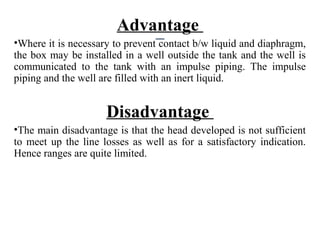 Advantage
•Where it is necessary to prevent contact b/w liquid and diaphragm,
the box may be installed in a well outside the tank and the well is
communicated to the tank with an impulse piping. The impulse
piping and the well are filled with an inert liquid.
Disadvantage
•The main disadvantage is that the head developed is not sufficient
to meet up the line losses as well as for a satisfactory indication.
Hence ranges are quite limited.
 