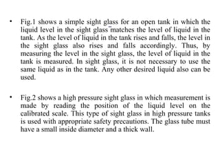 • Fig.1 shows a simple sight glass for an open tank in which the
liquid level in the sight glass matches the level of liquid in the
tank. As the level of liquid in the tank rises and falls, the level in
the sight glass also rises and falls accordingly. Thus, by
measuring the level in the sight glass, the level of liquid in the
tank is measured. In sight glass, it is not necessary to use the
same liquid as in the tank. Any other desired liquid also can be
used.
• Fig.2 shows a high pressure sight glass in which measurement is
made by reading the position of the liquid level on the
calibrated scale. This type of sight glass in high pressure tanks
is used with appropriate safety precautions. The glass tube must
have a small inside diameter and a thick wall.
 