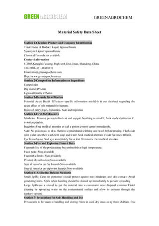 GREENAGROCHEM
Material Safety Data Sheet
Section 1-Chemical Product and Company Identification
Trade Name of Product: Liquid lignosulfonate
Synonym: Liquid lignosulfonate
Chemical Formula:not available
Contact Information
5-2603,Kangqiao Yidong, High-tech Dist, Jinan, Shandong ,China.
TEL:0086-531-88818639
Email:info@greenagrochem.com
Http://www.greenagrochem.com
Section 2-Composition Information on Ingredients
Composition
Dry matter45%min
Lignosulfonates 25%min
Section 3-Hazards Identification
Potential Acute Health Effects:no specific information available in our databank regarding the
acute effect of this material for humans.
Route of Entry: Eyes, Inhalation, Skin and Ingestion
Section 4-First Aid Measures
Inhalation: Remove person to fresh air and support breathing as needed, Seek medical attention if
irritation persists.
Ingestion :Seek medical attention or call a poison controlcenter immediately.
Skin: No poisonous to skin. Remove contaminated clothing and wash before reusing. Flush skin
with water, and thenwash with soap and water. Seek medical attention if skin becomes irritated.
Eye:In suchcase flush eye immediately for at leat 10 minutes .Get medical attention.
Section 5-Fire and Explosion Hazard Data
Flammability of the product:may be combustible at high temperature.
Flash point: Non-available
Flammable limits: Non-available
Product of combustion:Non-available
Special remarks on fire hazards:Non-available
Special remarks on explosion hazards:Non-available
Section 6- Accidental Release Measures
Small Spills: Clean up personnel should protect against mist inhalation and skin contact. Avoid
generating mists, Spills when handling should be cleaned up immediately to prevent spreading.
Large Spills:use a shovel to put the material into a convenient wast disposal container.Finish
cleaning by spreading water on the contaminated surface and allow to evaluate through the
sanitary system.
Section 7- Precautions for Safe Handling and Use
Precautions to be taken in handling and storing: Store in cool, dry areas away from children, feed
 