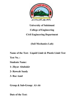 University of Sulaimani
College of Engineering
Civil Engineering Department
(Soil Mechanics Lab)
Name of the Test: Liquid Limit & Plastic Limit Test
Test No. :
Students Name:
1- Zhyar Abubakir
2- Rawezh Saady
3- Raz Azad
Group & Sub-Group: A1-A6
Date of the Test:
 
