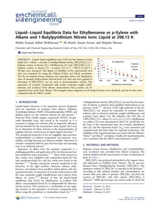 Liquid−Liquid Equilibria Data for Ethylbenzene or p‑Xylene with
Alkane and 1‑Butylpyridinium Nitrate Ionic Liquid at 298.15 K
Mobin Enayati, Babak Mokhtarani,* Ali Shariﬁ, Sanam Anvari, and Mojtaba Mirzaei
Chemistry and Chemical Engineering Research Center of Iran, P.O. Box 14335-186, Tehran, Iran
*S Supporting Information
ABSTRACT: Liquid−liquid equilibrium data (LLE) for the mixtures of ionic
liquid (IL) + alkane + aromatic {1-butylpyridinium nitrate, [BPy][NO3] (1) +
heptane, octane, or decane (2) + ethylbenzene (3)} and {[BPy][NO3] (1) +
heptane, octane, or decane (2) + p-xylene (3)} at T = 298.15 K and P =
89 Kpa were measured. The degree of reliability of the experimental LLE
data was examined by using the Othmer-Tobias and Hand correlation.
For the six studied ternary mixtures, the separation factor and distribution
ratio of aromatic hydrocarbons derived from LLE data and were applied to
determine if [BPy][NO3] can be used as dearomatization solvent. The
separation of aromatic compounds with similar molecular weight (ethyl-
benzene and p-xylene) from alkanes demonstrates that p-xylene can be
separated more easily from alkanes. The triangular phase diagrams for all studied systems were sketched, and the tie lines were
compared with the NRTL model.
1. INTRODUCTION
Liquid−liquid extraction is the separation process frequently
used for separation of aromatics from alkanes. Sulfolane,
N-methylpyrrolidone (NMP), N-formylmorpholine (NFM), and
ethylene glycol are the common solvents for this process.1−8
However, these volatile organic compounds (VOCs) are gen-
erally ﬂammable, toxic, and crucial to be recycled, so it is
necessary to design new solvents with an impressive eﬃciency
and less harmful for the environment. Ionic liquids (ILs) may
be an alternative for these solvents in the dearomatization of
naphtha, fuel jets, and kerosene in liquid−liquid extraction.9−11
The exceptional properties of ILs are negligible vapor pressure,
nonﬂammability in ambient temperature and pressure, recy-
clability, and high thermal and chemical stability. Extraction of
aromatic compound with ILs may have less steps and operating
cost in an industrial process.12
Separation of alkane from the aromatic compound is a
challenging problem and application of ILs for this process have
been studied by many researchers.13−32
Most of the research in
this context were published with imidazolium-based ILs but
with pyridinium-based ILs only few works were found in the
literature.29−33
Besides, among the research conducted in the
extraction of the light aromatic (benzene, toluene, ethyl-
benzene, and xylenes) from paraﬃnic hydrocarbons with ILs,
experimental data on extraction of aromatic hydrocarbons with
the same molecular weight (ethylbenzene and p-xylene) from
alkanes are scarce.34,35
Because of this, the liquid−liquid
equilibrium data (LLE) for ethylbenzene or p-xylene with
alkane- and pyridinium-based ILs is indispensable for dearoma-
tization process. This research is a continuation of our ongo-
ing research on the separation of aromatic compounds from
alkane using the pyridinium or imidazolium based ILs.25,35−37
1-Butylpyridinium nitrate ([BPy][NO3]) was used for the extrac-
tion of toluene or benzene from paraﬃnic hydrocarbons in our
previous works.36,37
Because of the high potential of this IL,
[BPy][NO3] was chosen for separation of aromatic hydro-
carbons with an identical molecular weight (ethylbenzene and
p-xylene) from alkane. For this objective, the LLE data of
{[BPy][NO3] (1) + alkane (C7 or C8 or C10) (2) + ethylbenzene
or p-xylene (3)} were determined at 298.15 K and 89 kPa. On
the basis of the experimental data, the aromatic distribution
ratio (β) and the separation factor (α3,2) were estimated and
compared with data from other ILs reported in literature. The
reliability of the experimental data was tested with the Othmer-
Tobias38
and Hand39
correlation. Finally, the experimental data
were correlated with the NRTL thermodynamic model.40
2. MATERIALS AND METHODS
Heptane, octane, decane, ethylbenzene, and 1,4-dimethylben-
zene (p-xylene) were provided from Merck Company. The
analysis method and the mass fraction of water in chemicals are
given in Table 1.
[BPy][NO3] was produced and puriﬁed in the organic chem-
istry laboratory in CCERCI (Iran, Tehran). The IL was syn-
thesized from 1-butylpyridinium bromide ([BPy][Br]). The
synthesize method of [BPy][Br] is reported in the literature.41
According to this method, pyridine and 1-bromobutane are
reacted with each other to produce [BPy][Br] and from the
reaction of [BPy][Br] with silver nitrate, [BPy][NO3] is
obtained.42
NMR spectroscopy was used in order to check the
Received: October 15, 2016
Accepted: February 14, 2017
Published: February 22, 2017
Article
pubs.acs.org/jced
© 2017 American Chemical Society 1068 DOI: 10.1021/acs.jced.6b00881
J. Chem. Eng. Data 2017, 62, 1068−1075
 