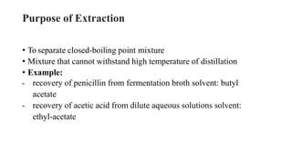 Purpose of Extraction
• To separate closed-boiling point mixture
• Mixture that cannot withstand high temperature of distillation
• Example:
- recovery of penicillin from fermentation broth solvent: butyl
acetate
- recovery of acetic acid from dilute aqueous solutions solvent:
ethyl-acetate
 