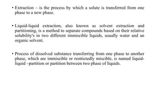 • Extraction – is the process by which a solute is transferred from one
phase to a new phase.
• Liquid-liquid extraction, also known as solvent extraction and
partitioning, is a method to separate compounds based on their relative
solubility's in two different immiscible liquids, usually water and an
organic solvent.
• Process of dissolved substance transferring from one phase to another
phase, which are immiscible or restrictedly miscible, is named liquid-
liquid –partition or partition between two phase of liquids.
 