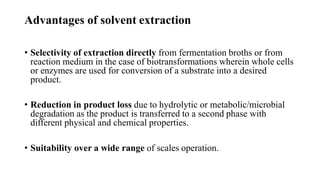 Advantages of solvent extraction
• Selectivity of extraction directly from fermentation broths or from
reaction medium in the case of biotransformations wherein whole cells
or enzymes are used for conversion of a substrate into a desired
product.
• Reduction in product loss due to hydrolytic or metabolic/microbial
degradation as the product is transferred to a second phase with
different physical and chemical properties.
• Suitability over a wide range of scales operation.
 