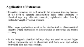 Application of Extraction
• Extraction processes are well suited to the petroleum industry because
of the need to separate heat-sensitive liquid feeds according to
chemical type (e.g. aliphatic, aromatic, naphthenic) rather than by
molecular weight or vapour pressure.
• Other major applications exist in the biochemical or pharmaceutical
industry, where emphasis is on the separation of antibiotics and protein
recovery.
• In the inorganic chemical industry, they are used to recover high-
boiling components such as phosphoric acid, boric acid, and sodium
hydroxide from aqueous solutions.
 