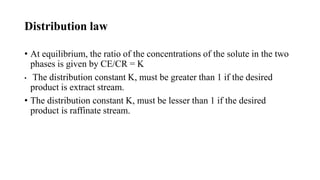 Distribution law
• At equilibrium, the ratio of the concentrations of the solute in the two
phases is given by CE/CR = K
• The distribution constant K, must be greater than 1 if the desired
product is extract stream.
• The distribution constant K, must be lesser than 1 if the desired
product is raffinate stream.
 