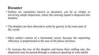 Decanter
• Settlers (or sometimes known as decanter), can be as simple as
involving simple dispersion, where the entering liquid is dispersed into
droplets.
• The droplets are then allowed to settle by gravity in the main part of
the vessel.
• Most settlers consist of a horizontal vessel, because the separating
efficiency is proportional to the area of the phase interface.
• To increase the size of the droplets and hence their settling rate, the
dispersion may be passed through a coalescer (packing or wire mesh)
 