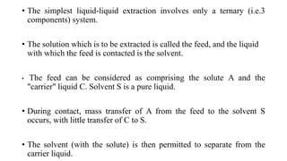 • The simplest liquid-liquid extraction involves only a ternary (i.e.3
components) system.
• The solution which is to be extracted is called the feed, and the liquid
with which the feed is contacted is the solvent.
• The feed can be considered as comprising the solute A and the
"carrier" liquid C. Solvent S is a pure liquid.
• During contact, mass transfer of A from the feed to the solvent S
occurs, with little transfer of C to S.
• The solvent (with the solute) is then permitted to separate from the
carrier liquid.
 