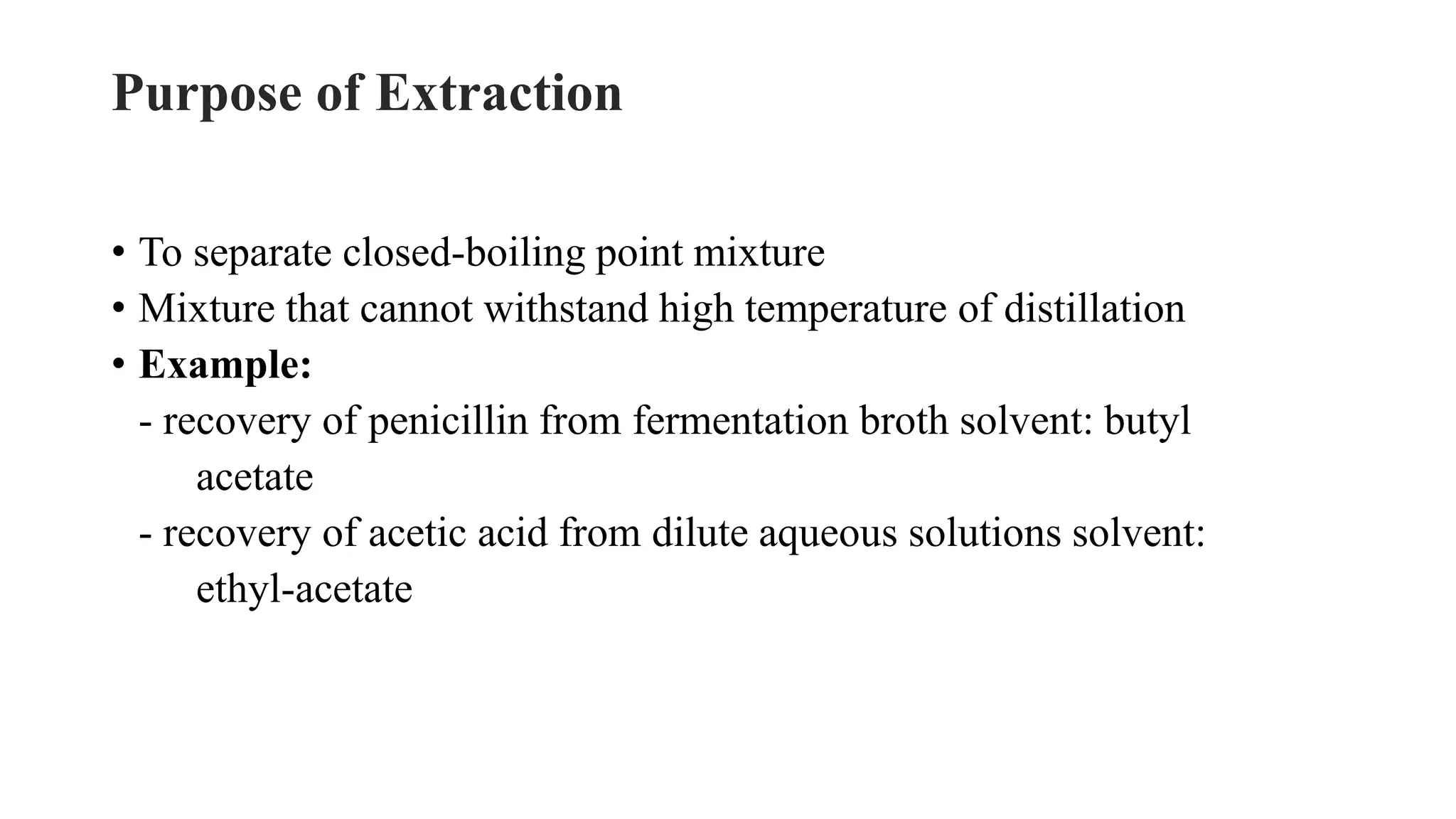 Purpose of Extraction
• To separate closed-boiling point mixture
• Mixture that cannot withstand high temperature of distillation
• Example:
- recovery of penicillin from fermentation broth solvent: butyl
acetate
- recovery of acetic acid from dilute aqueous solutions solvent:
ethyl-acetate
 