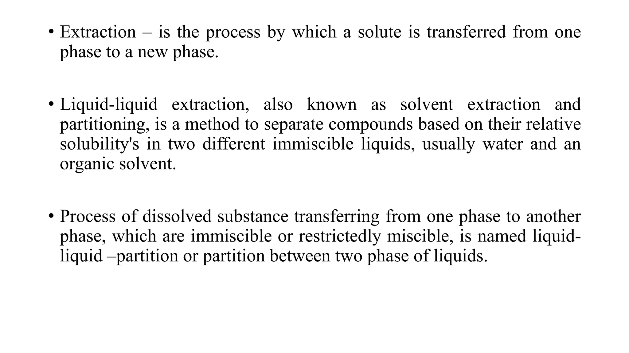 • Extraction – is the process by which a solute is transferred from one
phase to a new phase.
• Liquid-liquid extraction, also known as solvent extraction and
partitioning, is a method to separate compounds based on their relative
solubility's in two different immiscible liquids, usually water and an
organic solvent.
• Process of dissolved substance transferring from one phase to another
phase, which are immiscible or restrictedly miscible, is named liquid-
liquid –partition or partition between two phase of liquids.
 