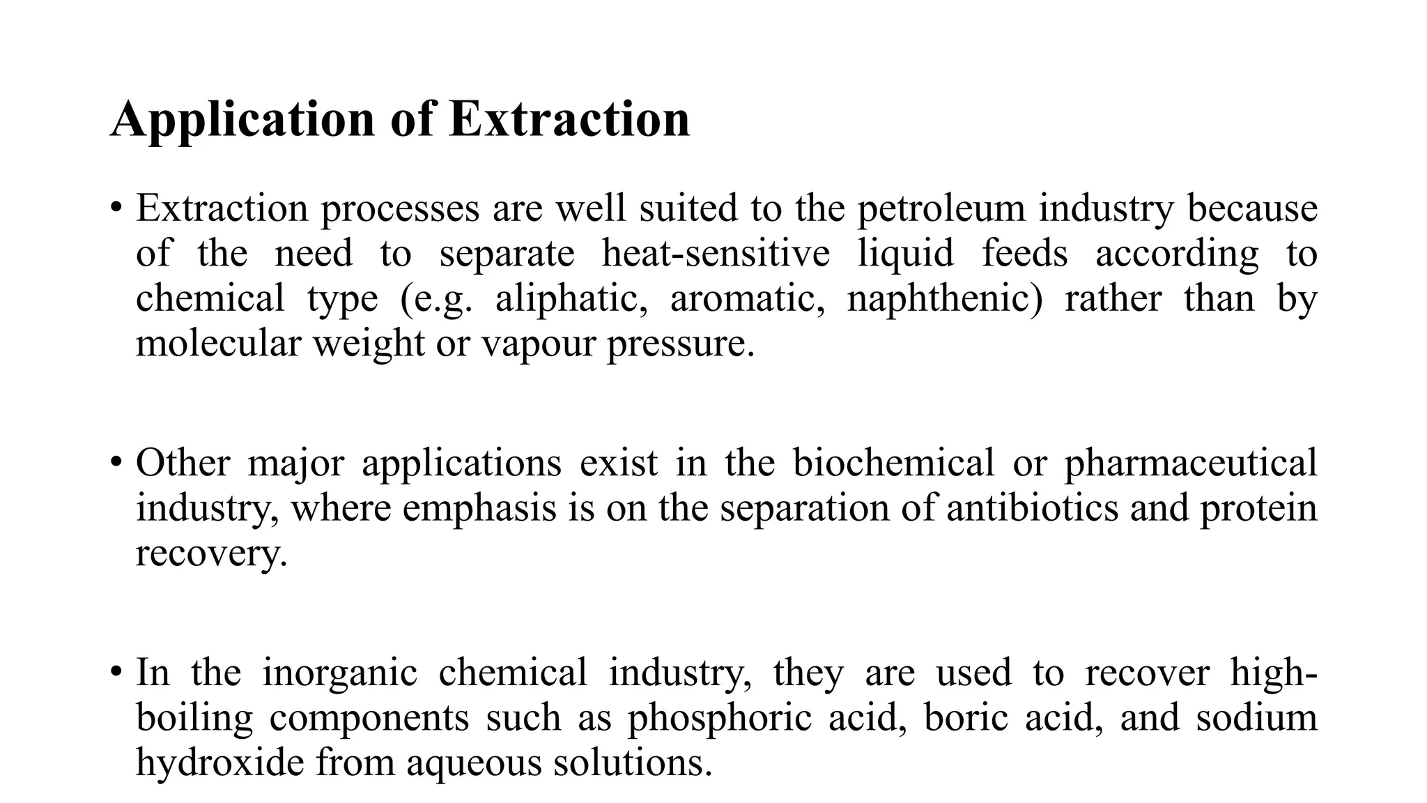 Application of Extraction
• Extraction processes are well suited to the petroleum industry because
of the need to separate heat-sensitive liquid feeds according to
chemical type (e.g. aliphatic, aromatic, naphthenic) rather than by
molecular weight or vapour pressure.
• Other major applications exist in the biochemical or pharmaceutical
industry, where emphasis is on the separation of antibiotics and protein
recovery.
• In the inorganic chemical industry, they are used to recover high-
boiling components such as phosphoric acid, boric acid, and sodium
hydroxide from aqueous solutions.
 