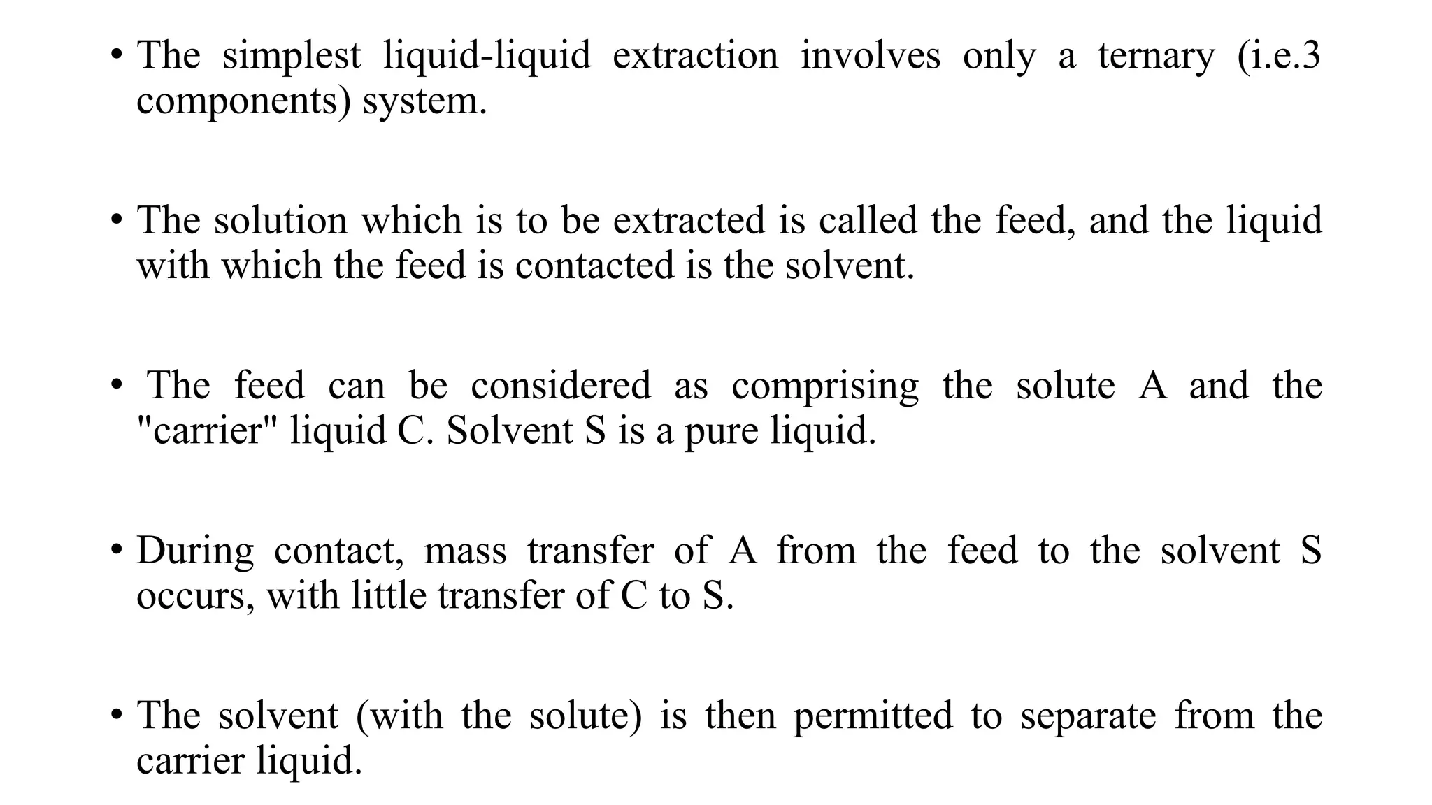 • The simplest liquid-liquid extraction involves only a ternary (i.e.3
components) system.
• The solution which is to be extracted is called the feed, and the liquid
with which the feed is contacted is the solvent.
• The feed can be considered as comprising the solute A and the
"carrier" liquid C. Solvent S is a pure liquid.
• During contact, mass transfer of A from the feed to the solvent S
occurs, with little transfer of C to S.
• The solvent (with the solute) is then permitted to separate from the
carrier liquid.
 