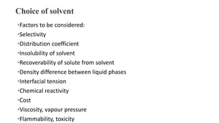 Choice of solvent
•Factors to be considered:
•Selectivity
•Distribution coefficient
•Insolubility of solvent
•Recoverability of solute from solvent
•Density difference between liquid phases
•Interfacial tension
•Chemical reactivity
•Cost
•Viscosity, vapour pressure
•Flammability, toxicity
 