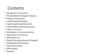 Contents
• Introduction to Extraction
• The Equilateral Triangular Diagram
• Purpose of Extraction
• Liquid-Liquid Extraction
• Liquid-Liquid Equilibria(LLE)
• Classification extraction processes
• Choice of solvent
• Advantages of solvent extraction
• Application of Extraction
• Distribution law
• Typical Extraction System In Industry
• Classification Of Extractor
• Types Of Extractor
• Mixer-Settler
• Decanter
 