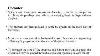Decanter
• Settlers (or sometimes known as decanter), can be as simple as
involving simple dispersion, where the entering liquid is dispersed into
droplets.
• The droplets are then allowed to settle by gravity in the main part of
the vessel.
• Most settlers consist of a horizontal vessel, because the separating
efficiency is proportional to the area of the phase interface.
• To increase the size of the droplets and hence their settling rate, the
dispersion may be passed through a coalescer (packing or wire mesh)
 