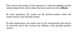 •The solvent-rich product of the operation is called the extract, and the
residual liquid from which solutes has been removed is the raffinate
•In some operations, the solutes are the desired product, hence the
extract stream is the desirable stream.
•In other applications, the solutes may be the contaminants that need to
be removed, and in this instance the raffinate is the desirable product
stream.
 
