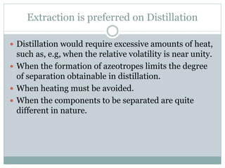 Extraction is preferred on Distillation
 Distillation would require excessive amounts of heat,
such as, e.g, when the relative volatility is near unity.
 When the formation of azeotropes limits the degree
of separation obtainable in distillation.
 When heating must be avoided.
 When the components to be separated are quite
different in nature.
 