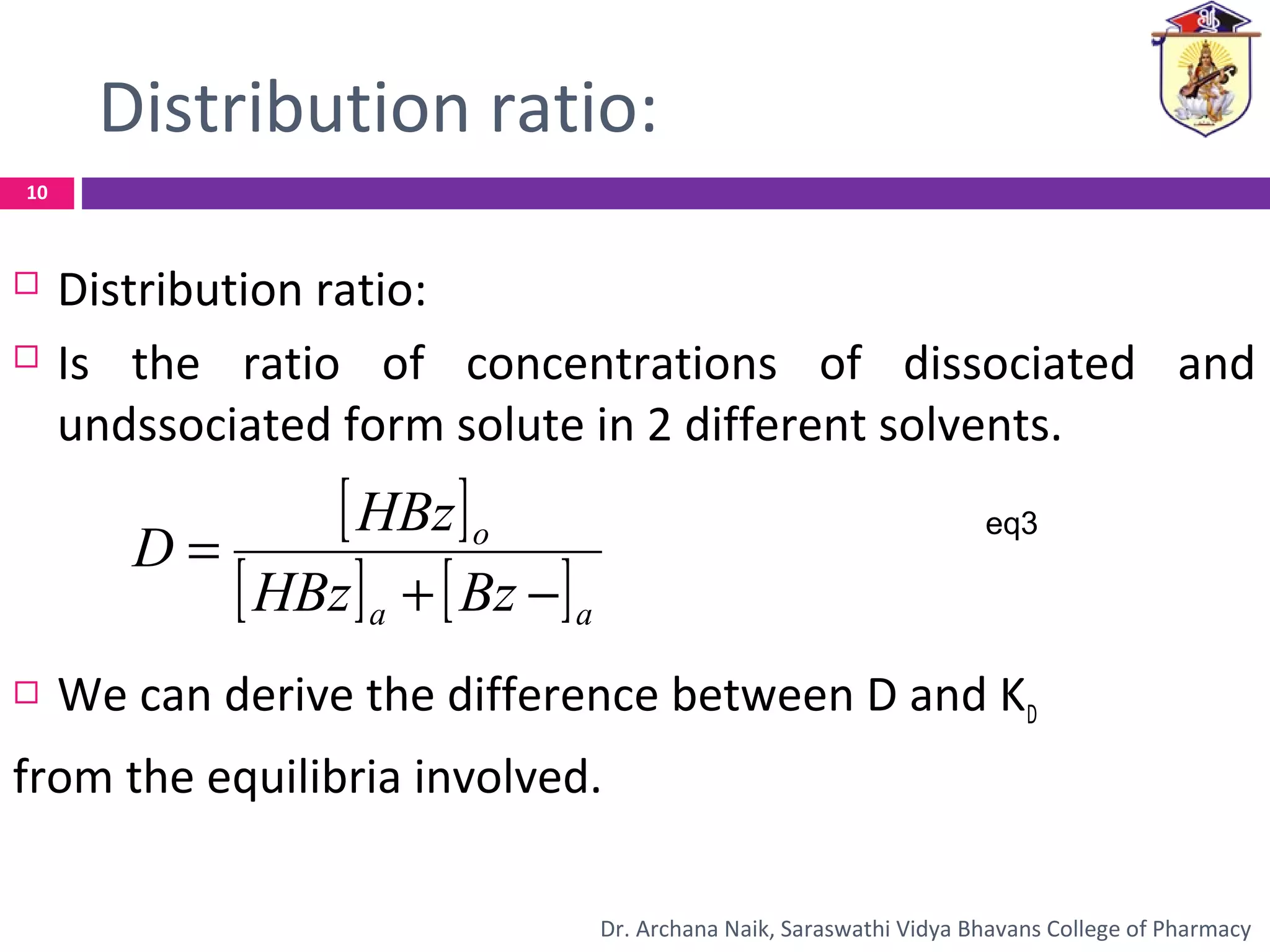 Distribution ratio:
 Distribution ratio:
 Is the ratio of concentrations of dissociated and
undssociated form solute in 2 different solvents.
 We can derive the difference between D and KD
from the equilibria involved.
[ ]
[ ] [ ]aa
o
BzHBz
HBz
D
−+
=
eq3
10
Dr. Archana Naik, Saraswathi Vidya Bhavans College of Pharmacy
 