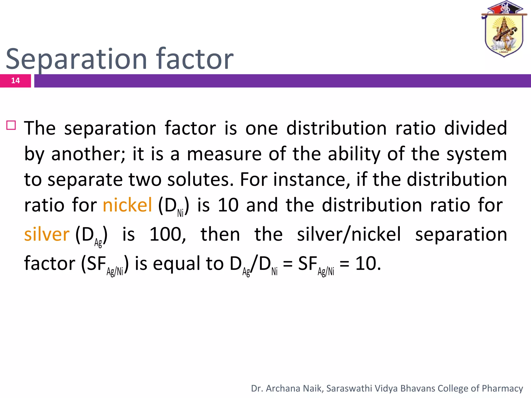 Separation factor
 The separation factor is one distribution ratio divided
by another; it is a measure of the ability of the system
to separate two solutes. For instance, if the distribution
ratio for nickel (DNi) is 10 and the distribution ratio for
silver (DAg) is 100, then the silver/nickel separation
factor (SFAg/Ni) is equal to DAg/DNi = SFAg/Ni = 10.
14
Dr. Archana Naik, Saraswathi Vidya Bhavans College of Pharmacy
 