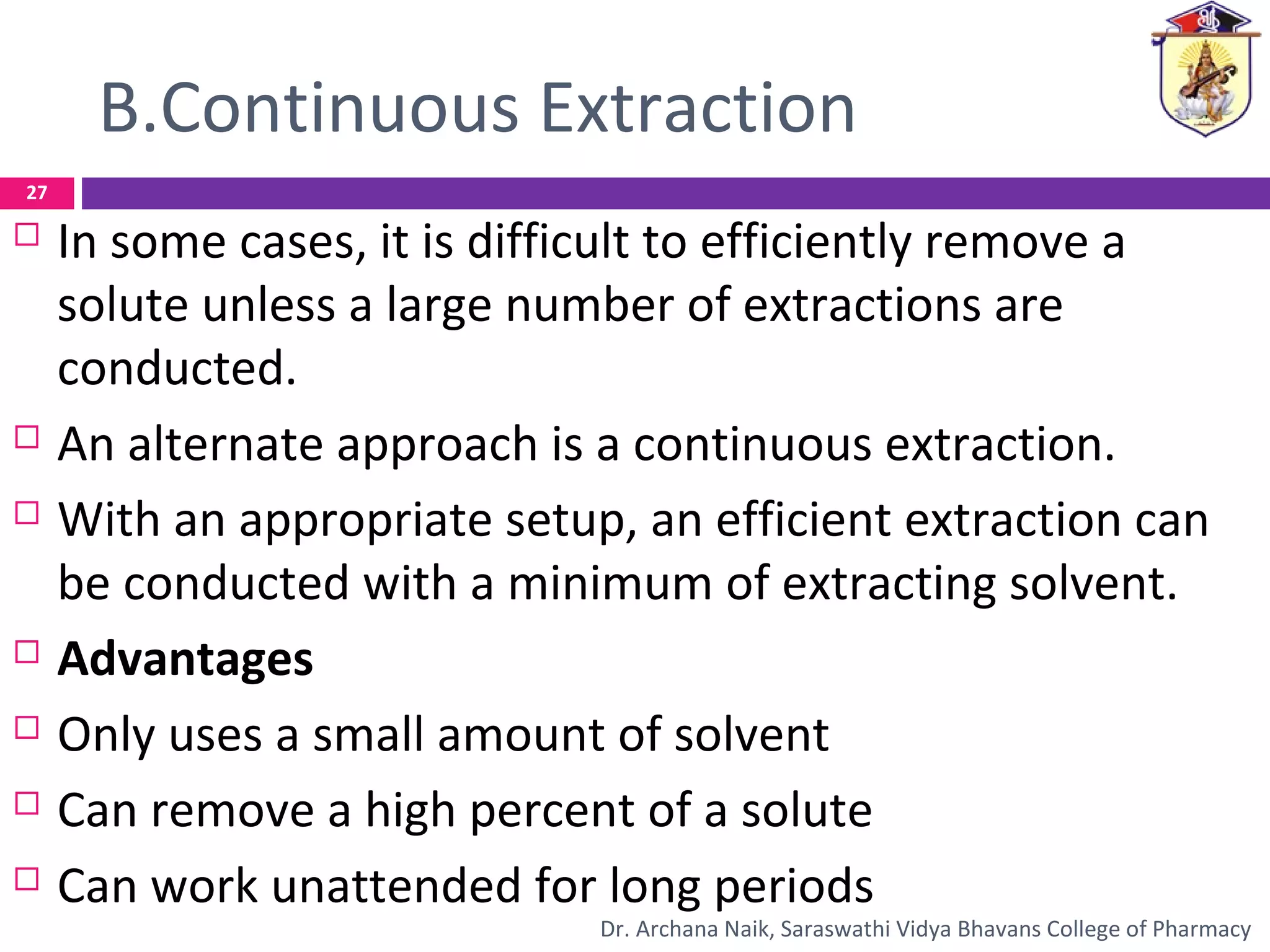 B.Continuous Extraction
 In some cases, it is difficult to efficiently remove a
solute unless a large number of extractions are
conducted.
 An alternate approach is a continuous extraction.
 With an appropriate setup, an efficient extraction can
be conducted with a minimum of extracting solvent.
 Advantages
 Only uses a small amount of solvent
 Can remove a high percent of a solute
 Can work unattended for long periods
27
Dr. Archana Naik, Saraswathi Vidya Bhavans College of Pharmacy
 