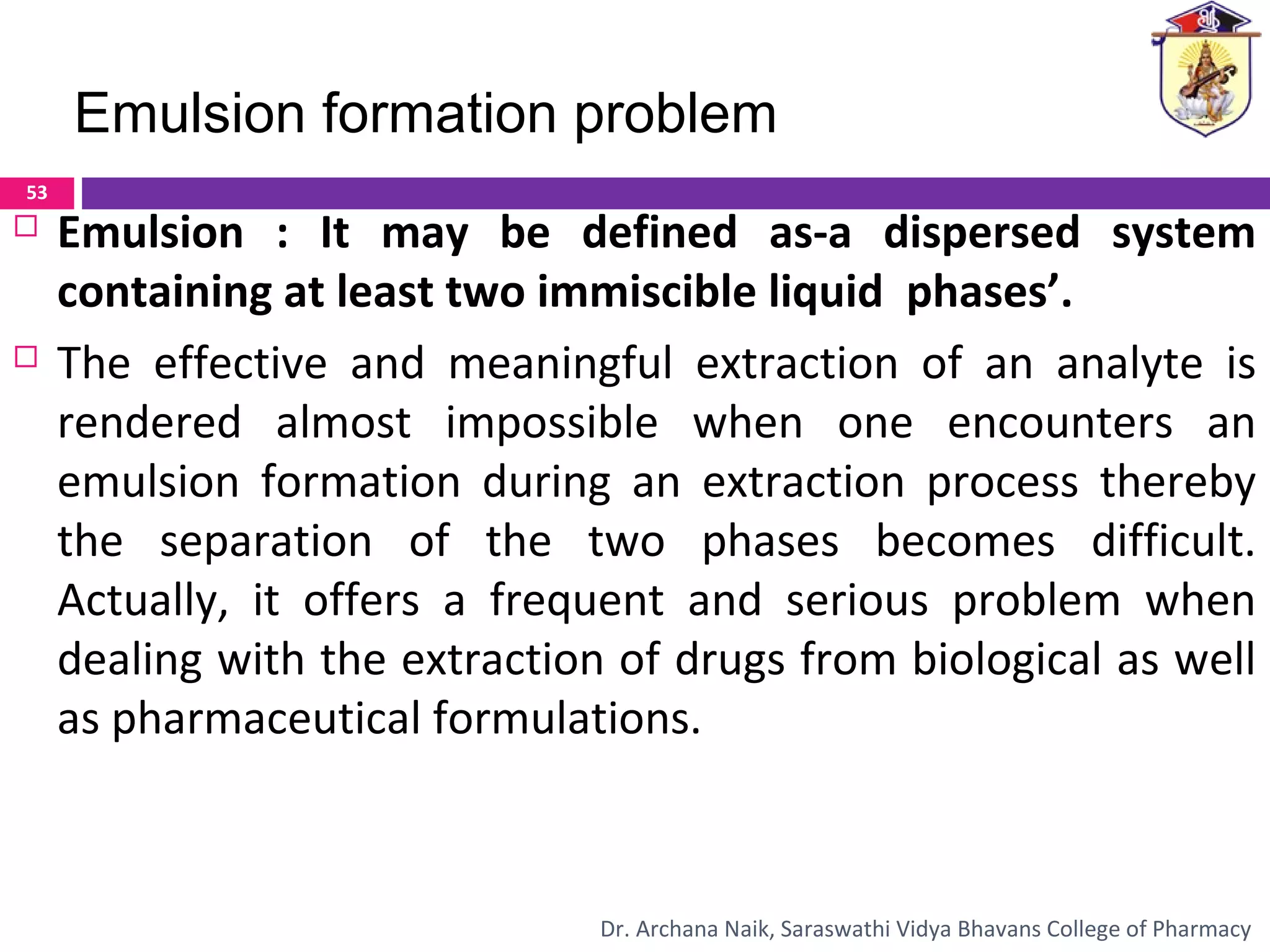  Emulsion : It may be defined as-a dispersed system
containing at least two immiscible liquid phases’.
 The effective and meaningful extraction of an analyte is
rendered almost impossible when one encounters an
emulsion formation during an extraction process thereby
the separation of the two phases becomes difficult.
Actually, it offers a frequent and serious problem when
dealing with the extraction of drugs from biological as well
as pharmaceutical formulations.
Emulsion formation problem
53
Dr. Archana Naik, Saraswathi Vidya Bhavans College of Pharmacy
 
