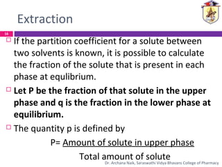 Extraction
 If the partition coefficient for a solute between
two solvents is known, it is possible to calculate
the fraction of the solute that is present in each
phase at equlibrium.
 Let P be the fraction of that solute in the upper
phase and q is the fraction in the lower phase at
equilibrium.
 The quantity p is defined by
P= Amount of solute in upper phase
Total amount of solute
16
Dr. Archana Naik, Saraswathi Vidya Bhavans College of Pharmacy
 
