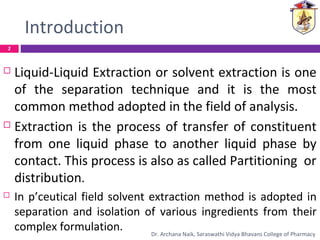 Introduction
 Liquid-Liquid Extraction or solvent extraction is one
of the separation technique and it is the most
common method adopted in the field of analysis.
 Extraction is the process of transfer of constituent
from one liquid phase to another liquid phase by
contact. This process is also as called Partitioning or
distribution.
 In p’ceutical field solvent extraction method is adopted in
separation and isolation of various ingredients from their
complex formulation.
2
Dr. Archana Naik, Saraswathi Vidya Bhavans College of Pharmacy
 