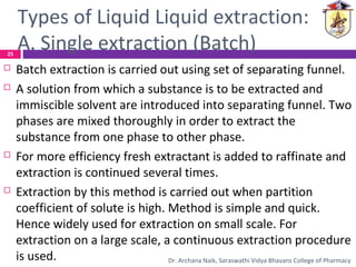 Types of Liquid Liquid extraction:
A. Single extraction (Batch)
 Batch extraction is carried out using set of separating funnel.
 A solution from which a substance is to be extracted and
immiscible solvent are introduced into separating funnel. Two
phases are mixed thoroughly in order to extract the
substance from one phase to other phase.
 For more efficiency fresh extractant is added to raffinate and
extraction is continued several times.
 Extraction by this method is carried out when partition
coefficient of solute is high. Method is simple and quick.
Hence widely used for extraction on small scale. For
extraction on a large scale, a continuous extraction procedure
is used.
25
Dr. Archana Naik, Saraswathi Vidya Bhavans College of Pharmacy
 