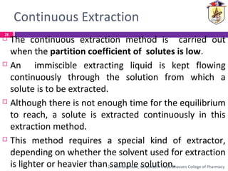 Continuous Extraction
 The continuous extraction method is carried out
when the partition coefficient of solutes is low.
 An immiscible extracting liquid is kept flowing
continuously through the solution from which a
solute is to be extracted.
 Although there is not enough time for the equilibrium
to reach, a solute is extracted continuously in this
extraction method.
 This method requires a special kind of extractor,
depending on whether the solvent used for extraction
is lighter or heavier than sample solution.
28
Dr. Archana Naik, Saraswathi Vidya Bhavans College of Pharmacy
 