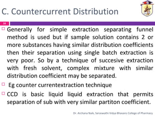 C. Countercurrent Distribution
 Generally for simple extraction separating funnel
method is used but if sample solution contains 2 or
more substances having similar distribution coefficients
then their separation using single batch extraction is
very poor. So by a technique of succesive extraction
with fresh solvent, complex mixture with similar
distribution coefficient may be separated.
 Eg counter currentextraction technique
 CCD is basic liquid liquid extraction that permits
separation of sub with very similar partiton coefficient.
33
Dr. Archana Naik, Saraswathi Vidya Bhavans College of Pharmacy
 